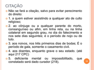 CITAÇÃO
 Não se fará a citação, salvo para evitar perecimento
do direito:
 1. a quem estiver assistindo a qualquer ato de culto
religioso;
 2. ao cônjuge ou a qualquer parente do morto,
consanguíneo ou afim, em linha reta, ou na linha
colateral em segundo grau, no dia do falecimento e
nos sete dias seguintes; é o período de nojo ou de
luto.
 3. aos noivos, nos três primeiros dias de bodas; É o
período de gala, somente o casamento civil.
 4. aos doentes, enquanto grave o seu estado. (até
aqui 217 CPC)
 5. deficiente mental ou impossibilitado, que
constatado será dado curador (218). 15
 