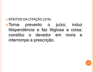  EFEITOS DA CITAÇÃO (219):
Torna prevento o juízo; induz
litispendência e faz litigiosa a coisa;
constitui o devedor em mora e
interrompe a prescrição.
16
 