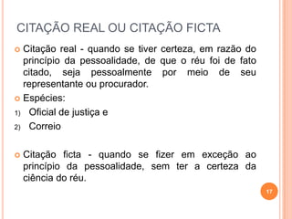 CITAÇÃO REAL OU CITAÇÃO FICTA
 Citação real - quando se tiver certeza, em razão do
princípio da pessoalidade, de que o réu foi de fato
citado, seja pessoalmente por meio de seu
representante ou procurador.
 Espécies:
1) Oficial de justiça e
2) Correio
 Citação ficta - quando se fizer em exceção ao
princípio da pessoalidade, sem ter a certeza da
ciência do réu.
17
 