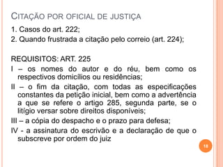 CITAÇÃO POR OFICIAL DE JUSTIÇA
1. Casos do art. 222;
2. Quando frustrada a citação pelo correio (art. 224);
REQUISITOS: ART. 225
I – os nomes do autor e do réu, bem como os
respectivos domicílios ou residências;
II – o fim da citação, com todas as especificações
constantes da petição inicial, bem como a advertência
a que se refere o artigo 285, segunda parte, se o
litígio versar sobre direitos disponíveis;
III – a cópia do despacho e o prazo para defesa;
IV - a assinatura do escrivão e a declaração de que o
subscreve por ordem do juiz
18
 