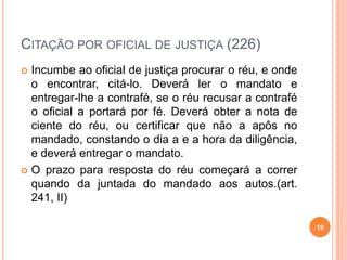 CITAÇÃO POR OFICIAL DE JUSTIÇA (226)
 Incumbe ao oficial de justiça procurar o réu, e onde
o encontrar, citá-lo. Deverá ler o mandato e
entregar-lhe a contrafé, se o réu recusar a contrafé
o oficial a portará por fé. Deverá obter a nota de
ciente do réu, ou certificar que não a apôs no
mandado, constando o dia a e a hora da diligência,
e deverá entregar o mandato.
 O prazo para resposta do réu começará a correr
quando da juntada do mandado aos autos.(art.
241, II)
19
 