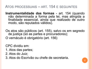 ATOS PROCESSUAIS – ART. 154 E SEGUINTES
Instrumentalidade das formas - art. 154 (quando
não determinada a forma pela lei, mas atingida a
finalidade essencial, ainda que realizado de outro
modo, são reputados válidos).
Os atos são públicos (art. 155), salvo os em segredo
de justiça (só as partes e procuradores);
O vernáculo é obrigatório (art. 156)
CPC dividiu em:
1. Atos das partes;
2. Atos do Juiz;
3. Atos do Escrivão ou chefe de secretaria.
2
 