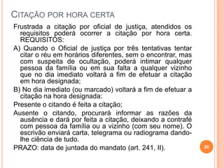CITAÇÃO POR HORA CERTA
Frustrada a citação por oficial de justiça, atendidos os
requisitos poderá ocorrer a citação por hora certa.
REQUISITOS:
A) Quando o Oficial de justiça por três tentativas tentar
citar o réu em horários diferentes, sem o encontrar, mas
com suspeita de ocultação, poderá intimar qualquer
pessoa da família ou em sua falta a qualquer vizinho
que no dia imediato voltará a fim de efetuar a citação
em hora designada;
B) No dia imediato (ou marcado) voltará a fim de efetuar a
citação na hora designada:
Presente o citando é feita a citação;
Ausente o citando, procurará informar as razões da
ausência e dará por feita a citação, deixando a contrafé
com pessoa da família ou a vizinho (com seu nome). O
escrivão enviará carta, telegrama ou radiograma dando-
lhe ciência de tudo.
PRAZO: data de juntada do mandato (art. 241, II). 20
 