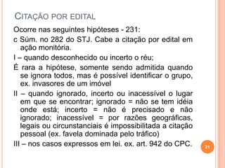 CITAÇÃO POR EDITAL
Ocorre nas seguintes hipóteses - 231:
c Súm. no 282 do STJ. Cabe a citação por edital em
ação monitória.
I – quando desconhecido ou incerto o réu;
É rara a hipótese, somente sendo admitida quando
se ignora todos, mas é possível identificar o grupo,
ex. invasores de um imóvel
II – quando ignorado, incerto ou inacessível o lugar
em que se encontrar; ignorado = não se tem idéia
onde está; incerto = não é precisado e não
ignorado; inacessível = por razões geográficas,
legais ou circunstanciais é impossibilitada a citação
pessoal (ex. favela dominada pelo tráfico)
III – nos casos expressos em lei. ex. art. 942 do CPC. 21
 