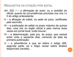 REQUISITOS DA CITAÇÃO POR EDITAL
Art. 232. I – a afirmação do autor, ou a certidão do
oficial, quanto às circunstâncias previstas nos nos I e
II do artigo antecedente;
II – a afixação do edital, na sede do juízo, certificada
pelo escrivão;
III – a publicação do edital no prazo máximo de quinze
dias, uma vez no órgão oficial e pelo menos duas
vezes em jornal local, onde houver;
IV – a determinação, pelo juiz, do prazo, que variará
entre vinte e sessenta dias, correndo da data da
primeira publicação;
V – a advertência a que se refere o artigo 285,
segunda parte, se o litígio versar sobre direitos
disponíveis (revelia). 22
 