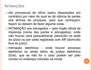 INTIMAÇÕES
 Ato processual de ofício (salvo disposições em
contrário) por meio do qual se dá ciência às partes
dos termos do processo, para que conheçam,
façam ou deixem de fazer alguma coisa.
 INTIMAÇÃO aos advogados -- pelo órgão oficial da
imprensa (nome das partes e advogados), onde
não houver será pessoalmente (domicílio na sede
do juízo) ou por carta registrada com AR (domicílio
fora do juízo).
 Intimação eletrônica - onde houver processo
eletrônico ou ainda diário da justiça eletrônico
(DJe), que se não for o caso podem ser pelo
correio no endereço indicado na inicial.
23
 