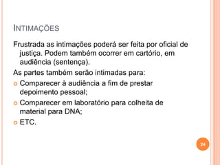 INTIMAÇÕES
Frustrada as intimações poderá ser feita por oficial de
justiça. Podem também ocorrer em cartório, em
audiência (sentença).
As partes também serão intimadas para:
 Comparecer à audiência a fim de prestar
depoimento pessoal;
 Comparecer em laboratório para colheita de
material para DNA;
 ETC.
24
 