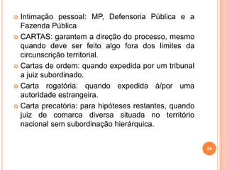  Intimação pessoal: MP, Defensoria Pública e a
Fazenda Pública
 CARTAS: garantem a direção do processo, mesmo
quando deve ser feito algo fora dos limites da
circunscrição territorial.
 Cartas de ordem: quando expedida por um tribunal
a juiz subordinado.
 Carta rogatória: quando expedida à/por uma
autoridade estrangeira.
 Carta precatória: para hipóteses restantes, quando
juiz de comarca diversa situada no território
nacional sem subordinação hierárquica.
25
 