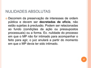 NULIDADES ABSOLUTAS
 Decorrem da preservação de interesses de ordem
pública e devem ser decretadas de ofício, não
estão sujeitas à preclusão. Podem ser relacionadas
ao fundo (condições da ação ou pressupostos
processuais) ou a forma. Ex. nulidade do processo
em que o MP não for intimado para acompanhar o
feito para agir, o juiz anulará a partir do momento
em que o MP devia ter sido intimado.
27
 