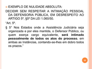  EXEMPLO DE NULIDADE ABSOLUTA:
DECIDIR SEM RESPEITAR A INTIMAÇÃO PESSOAL
DA DEFENSORIA PÚBLICA, EM DESRESPEITO AO
ARTIGO 5º, §5º DA LEI 1.060/50.
“Art. 5º.
§ 5° Nos Estados onde a Assistência Judiciária seja
organizada e por eles mantida, o Defensor Público, ou
quem exerça cargo equivalente, será intimado
pessoalmente de todos os atos do processo, em
ambas as Instâncias, contando-se-lhes em dobro todos
os prazos.”
29
 