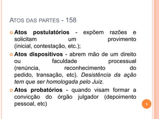 ATOS DAS PARTES - 158
 Atos postulatórios - expõem razões e
solicitam um provimento
(inicial, contestação, etc.);
 Atos dispositivos - abrem mão de um direito
ou faculdade processual
(renúncia, reconhecimento do
pedido, transação, etc). Desistência da ação
tem que ser homologada pelo Juiz.
 Atos probatórios - quando visam formar a
convicção do órgão julgador (depoimento
pessoal, etc) 3
 