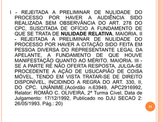 I - REJEITADA A PRELIMINAR DE NULIDADE DO
PROCESSO POR HAVER A AUDIÊNCIA SIDO
REALIZADA SEM OBSERVÂNCIA DO ART. 278 DO
CPC, SUSCITADA DE OFÍCIO A FUNDAMENTO DE
QUE SE TRATA DE NULIDADE RELATIVA. MAIORIA. II
- REJEITADA A PRELIMINAR DE NULIDADE DO
PROCESSO POR HAVER A CITAÇÃO SIDO FEITA EM
PESSOA DIVERSA DO REPRESENTANTE LEGAL DA
APELANTE, A FUNDAMENTO DE QUE HOUVE
MANIFESTAÇÃO QUANTO AO MÉRITO. MAIORIA. III -
SE A PARTE RÉ NÃO OFERTA RESPOSTA, JULGA-SE
PROCEDENTE A AÇÃO DE USUCAPIÃO DE COISA
MÓVEL, TENDO EM VISTA TRATAR-SE DE DIREITO
DISPONÍVEL, INCIDINDO A REGRA DO ART. 330, II,
DO CPC. UNÂNIME.(Acórdão n.63949, APC2916992,
Relator: ROMÃO C. OLIVEIRA, 2ª Turma Cível, Data de
Julgamento: 17/12/1992, Publicado no DJU SECAO 2:
26/05/1993. Pág.: 20)
31
 