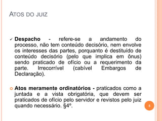  Despacho - refere-se a andamento do
processo, não tem conteúdo decisório, nem envolve
os interesses das partes, porquanto é destituído de
conteúdo decisório (pelo que implica em ônus)
sendo praticado de ofício ou a requerimento da
parte. Irrecorrível (cabível Embargos de
Declaração).
 Atos meramente ordinatórios - praticados como a
juntada e a vista obrigatória, que devem ser
praticados de ofício pelo servidor e revistos pelo juiz
quando necessário. §4º. 5
ATOS DO JUIZ
 