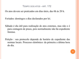 TEMPO DOS ATOS - ART. 172
Os atos devem ser praticados em dias úteis, das 6h às 20 h.
Feriados: domingos e dias declarados por lei.
Sábado é dia útil para realização de atos externos, mas não o é
para contagem de prazo, pois normalmente não há expediente
forense.
Petição : seu protocolo depende de horário de expediente das
normas locais. Processo eletrônico: da primeira a última hora
do dia.
6
 