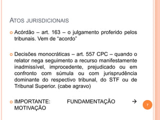 ATOS JURISDICIONAIS
 Acórdão – art. 163 – o julgamento proferido pelos
tribunais. Vem de “acordo”
 Decisões monocráticas – art. 557 CPC – quando o
relator nega seguimento a recurso manifestamente
inadmissível, improcedente, prejudicado ou em
confronto com súmula ou com jurisprudência
dominante do respectivo tribunal, do STF ou de
Tribunal Superior. (cabe agravo)
 IMPORTANTE: FUNDAMENTAÇÃO 
MOTIVAÇÃO
7
 