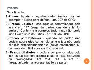 PRAZOS
8
Classificação:
1)Prazos legais - aqueles determinados por lei,
exemplo: 15 dias para defesa - art. 297 do CPC;
2) Prazos judiciais - são aqueles determinados pelo
juiz - art. 177 (segunda parte), quando a lei for
omissa; Conforme a complexidade, mas não tendo
sido fixado será de 5 dias - art. 185 do CPC.
3)Prazos peremptórios - quando as partes não
podem sobre eles convencionar e o juiz não pode
dilatá-lo discricionariamente (salvo calamidade ou
comarca de difícil acesso). Ex. recursal.
4) Prazos dilatórios - podem ser prorrogados pelo
juiz ou de comum acordo pelas partes, reduzidos
ou prorrogados. Art. 284 CPC e art. 13
(irregularidade na representação da parte)
 