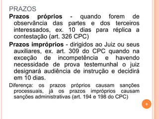 PRAZOS
Prazos próprios - quando forem de
observância das partes e dos terceiros
interessados, ex. 10 dias para réplica a
contestação (art. 326 CPC)
Prazos impróprios - dirigidos ao Juiz ou seus
auxiliares, ex. art. 309 do CPC quando na
exceção de incompetência e havendo
necessidade de prova testemunhal o juiz
designará audiência de instrução e decidirá
em 10 dias.
Diferença: os prazos próprios causam sanções
processuais, já os prazos impróprios causam
sanções administrativas (art. 194 e 198 do CPC)
9
 