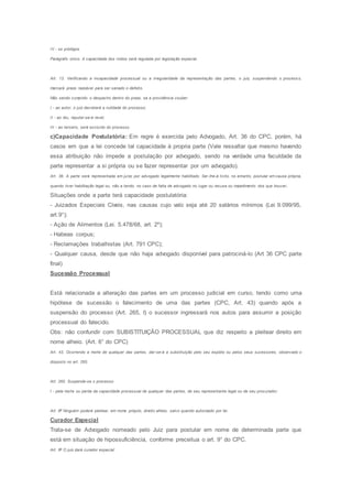IV - os pródigos.
Parágrafo único. A capacidade dos índios será regulada por legislação especial.
Art. 13. Verificando a incapacidade processual ou a irregularidade da representação das partes, o juiz, suspendendo o process o,
marcará prazo razoável para ser sanado o defeito.
Não sendo cumprido o despacho dentro do prazo, se a providência couber:
I - ao autor, o juiz decretará a nulidade do processo;
II - ao réu, reputar-se-á revel;
III - ao terceiro, será excluído do processo.
c)Capacidade Postulatória: Em regre é exercida pelo Advogado, Art. 36 do CPC, porém, há
casos em que a lei concede tal capacidade á propria parte (Vale ressaltar que mesmo havendo
essa atribuição não impede a postulação por advogado, sendo na verdade uma faculdade da
parte representar a si própria ou se fazer representar por um advogado).
Art. 36. A parte será representada em juízo por advogado legalmente habilitado. Ser-lhe-á lícito, no entanto, postular em causa própria,
quando tiver habilitação legal ou, não a tendo, no caso de falta de advogado no lugar ou recusa ou impedimento dos que houver.
Situações onde a parte terá capacidade postulatória:
- Juizados Especiais Cíveis, nas causas cujo valo seja até 20 salários mínimos (Lei 9.099/95,
art.9°);
- Ação de Alimentos (Lei. 5.478/68, art. 2º);
- Habeas corpus;
- Reclamações trabalhistas (Art. 791 CPC);
- Qualquer causa, desde que não haja advogado disponível para patrociná-lo (Art 36 CPC parte
final)
Sucessão Processual
Está relacionada a alteração das partes em um processo judicial em curso, tendo como uma
hipótese de sucessão o falecimento de uma das partes (CPC, Art. 43) quando após a
suspensão do processo (Art. 265, I) o sucessor ingressará nos autos para assumir a posição
processual do falecido.
Obs: não confundir com SUBISTITUIÇÃO PROCESSUAL que diz respeito a pleitear direito em
nome alheio. (Art. 6° do CPC)
Art. 43. Ocorrendo a morte de qualquer das partes, dar-se-á a substituição pelo seu espólio ou pelos seus sucessores, observado o
disposto no art. 265.
Art. 265. Suspende-se o processo:
I - pela morte ou perda da capacidade processual de qualquer das partes, de seu representante legal ou de seu procurador;
Art. 6o
Ninguém poderá pleitear, em nome próprio, direito alheio, salvo quando autorizado por lei.
Curador Especial
Trata-se de Advogado nomeado pelo Juiz para postular em nome de determinada parte que
está em situação de hipossuficiência, conforme preceitua o art. 9° do CPC.
Art. 9o
O juiz dará curador especial:
 