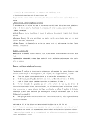 I - ao incapaz, se não tiver representante legal, ou se os interesses deste colidirem com os daquele;
II - ao réu preso, bem como ao revel citado por edital ou com hora certa.
Parágrafo único. Nas comarcas onde houver representante judicial de incapazes ou de ausentes, a este competirá a função de curador
especial.
Litisconsórcio e intervenção de terceiros
É uma formação processual em que se tenha mais de uma parte envolvida no polo passivo ou
ativo se dá atraves de uma pluralidade de partes no polo ativo ou passivo da demanda.
Quanto a posição:
a)Ativo: Quando a uma pluralidade de partes do processo demandando no polo ativo. Autores
x 1 Réu.
b)Passivo: Quando há uma pluralidade de partes sendo demandados para um no polo
passivo. 1 Autor X Vários Réus.
c)Misto: Quando há pluralidade de ambas as partes tanto no polo passivo ou ativo. Vários
autores X vários Réus
Quanto ao momento:
a)Inicial ou originário: quando desde o inicio da lide existe uma pluralidade de autores e de
réus.
b)Ulterior ou incidental: Quando após a petição inicial ( Incidente) há pluralidade tanto o polo
ativo ou passivo.
Quanto à obrigatoriedade da formação
Facultativo: É espécie de litisconsórcio estabelecido pela vontade das partes. Duas ou mais
pessoas podem litigar, no mesmo processo, em conjunto, ativa ou passivamente, quando:
a) Entre elas houver comunhão de direitos ou de obrigações relativamente à lide;
b) Os direitos ou as obrigações derivarem do mesmo fundamento de fato ou de direito;
c) Entre as causas houver conexão pelo objeto ou pela causa de pedir e
d) Ocorrer afinidade de questões por um ponto comum de fato ou de direito. O
litisconsórcio facultativo poderá ser limitado pelo juiz o quanto ao número de litigantes, quando
este comprometer a rápida solução do litígio ou dificultar a defesa. O pedido de limitação
interrompe o prazo para resposta, que recomeça da intimação da decisão. Veja Art. 46 do
Código de Processo Civil.
a) Por oposição ao litisconsórcio necessário, é litisconsórcio de cuja instauração independe
o curso do processo.
Necessário: Art. 47, de acordo com a necessidade imposta por lei. EX: Art. 942
Art. 47. Há litisconsórcio necessário, quando, por disposição de lei ou pela natureza da relação jurídica, o juiz tiver de decidir a lide de
modo uniforme para todas as partes; caso em que a eficácia da sentença dependerá da citação de todos os litisconsortes no processo.
Parágrafo único. O juiz ordenará ao autor que promova a citação de todos os litisconsortes necessários, dentro do prazo que assinar,
sob pena de declarar extinto o processo.
 