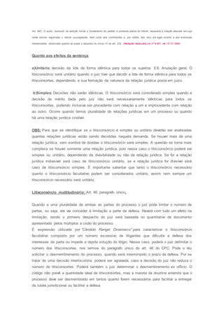 Art. 942. O autor, expondo na petição inicial o fundamento do pedido e juntando planta do imóvel, requererá a citação daquele em cujo
nome estiver registrado o imóvel usucapiendo, bem como dos confinantes e, por edital, dos réus em lugar incerto e dos eventuais
interessados, observado quanto ao prazo o disposto no inciso IV do art. 232. (Redação dada pela Lei nº 8.951, de 13.12.1994)
Quanto aos efeitos da sentença
a)Unitário: decisão da lide de forma idêntica para todos os sujeitos. EX: Anulação geral. O
litisconsórcio será unitário quando o juiz tiver que decidir a lide de forma idêntica para todos os
litisconsortes, dependendo a sua formação da natureza da relação jurídica posta em juízo.
b)Simples: Decisões não serão idênticas. O litisconsórcio será considerado simples quando a
decisão de mérito dada pelo juiz não será necessariamente idênticas para todos os
litisconsortes, podendo inclusive ser procedente com relação a um e improcedente com relação
ao outro. Ocorre quando temos pluralidade de relações jurídicas em um processo ou quando
há uma relação jurídica cindível.
OBS: Para que se identifique se o litisconsórcio é simples ou unitário deverão ser analisadas
quantas relações jurídicas estão sendo decididas naquela demanda. Se houver mais de uma
relação jurídica, sem sombra de dúvidas o litisconsórcio será simples. A questão se torna mais
complexa se houver somente uma relação jurídica, pois nesse caso o litisconsórcio poderá ser
simples ou unitário, dependendo da divisibilidade ou não da relação jurídica. Se for a relação
jurídica indivisível será caso de litisconsórcio unitário, se a relação jurídica for divisível será
caso de litisconsórcio simples. É importante salientar que tanto o litisconsórcio necessário
quanto o litisconsórcio facultativo podem ser considerados unitário, assim nem sempre um
litisconsórcio necessário será unitário.
Litisconsórcio multitudinário: Art. 46, paragrafo único.
Quando a uma pluralidade de ambas as partes do processo o juiz pode limitar o numero de
partes, ou seja, ele vai conceder à limitação a parte da defesa. Haverá com tudo um efeito na
limitação, sendo o primeiro despacho do juiz será baseada no quantitativo de documento
apresentado pelos múltiplos a cisão do processo.
É expressão utilizada por “Cândido Rangel Dinamarco” para caracterizar o litisconsórcio
facultativo composto por um número excessivo de litigantes que dificulta a defesa dos
interesses da parte ou impede a rápida solução do litígio. Nesse caso, poderá o juiz delimitar o
número dos litisconsortes, nos termos do parágrafo único do art. 46 do CPC. Pode o réu
solicitar o desmembramento do processo, quando será interrompido o prazo da defesa. Por se
tratar de uma decisão interlocutória, poderá ser agravada, caso a decisão do juiz não reduza o
número de litisconsortes. Poderá também o juiz determinar o desmembramento ex officio. O
código não prevê a quantidade ideal de litisconsortes, mas a maioria da doutrina entende que o
processo deve ser desmembrado em tantos quanto forem necessários para facilitar a entregar
da tutela jurisdicional ou facilitar a defesa.
 