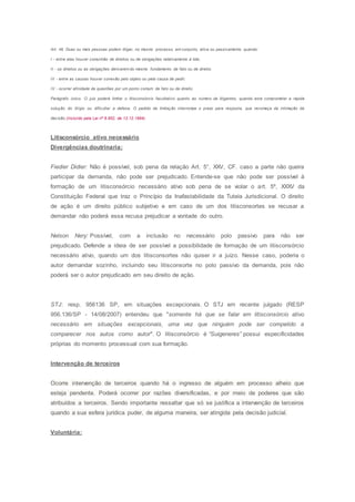 Art. 46. Duas ou mais pessoas podem litigar, no mesmo processo, em conjunto, ativa ou passivamente, quando:
I - entre elas houver comunhão de direitos ou de obrigações relativamente à lide;
II - os direitos ou as obrigações derivarem do mesmo fundamento de fato ou de direito;
III - entre as causas houver conexão pelo objeto ou pela causa de pedir;
IV - ocorrer afinidade de questões por um ponto comum de fato ou de direito.
Parágrafo único. O juiz poderá limitar o litisconsórcio facultativo quanto ao número de litigantes, quando este comprometer a rápida
solução do litígio ou dificultar a defesa. O pedido de limitação interrompe o prazo para resposta, que recomeça da intimação da
decisão.(Incluído pela Lei nº 8.952, de 13.12.1994)
Litisconsórcio ativo necessário
Divergências doutrinaria:
Fiedier Didier: Não é possível, sob pena da relação Art. 5°, XXV, CF. caso a parte não queira
participar da demanda, não pode ser prejudicado. Entende-se que não pode ser possível à
formação de um litisconsórcio necessário ativo sob pena de se violar o art. 5º, XXXV da
Constituição Federal que traz o Princípio da Inafastabilidade da Tutela Jurisdicional. O direito
de ação é um direito público subjetivo e em caso de um dos litisconsortes se recusar a
demandar não poderá essa recusa prejudicar a vontade do outro.
Nelson Nery: Possível, com a inclusão no necessário polo passivo para não ser
prejudicado. Defende a ideia de ser possível a possibilidade de formação de um litisconsórcio
necessário ativo, quando um dos litisconsortes não quiser ir a juízo. Nesse caso, poderia o
autor demandar sozinho, incluindo seu litisconsorte no polo passivo da demanda, pois não
poderá ser o autor prejudicado em seu direito de ação.
STJ: resp. 956136 SP, em situações excepcionais. O STJ em recente julgado (RESP
956.136/SP - 14/08/2007) entendeu que "somente há que se falar em litisconsórcio ativo
necessário em situações excepcionais, uma vez que ninguém pode ser compelido a
comparecer nos autos como autor". O litisconsórcio é “Suigeneres” possui especificidades
próprias do momento processual com sua formação.
Intervenção de terceiros
Ocorre intervenção de terceiros quando há o ingresso de alguém em processo alheio que
esteja pendente. Poderá ocorrer por razões diversificadas, e por meio de poderes que são
atribuídos a terceiros. Sendo importante ressaltar que só se justifica a intervenção de terceiros
quando a sua esfera jurídica puder, de alguma maneira, ser atingida pela decisão judicial.
Voluntária:
 