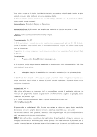 dizer que a coisa ou o direito controvertido pertence ao opoente, prejudicando, assim, a ação
original em que o autor pleiteava a mesma coisa ou direito.
Art. 56. Quem pretender, no todo ou em parte, a coisa ou o direito sobre que controvertem autor e réu, poderá, até ser proferida a
sentença, oferecer oposição contra ambos.
Nomenclatura: Opoente X Oposto ou Opositores.
Natureza jurídica: Ação movida por terceiro que pretende no todo ou em parte a coisa.
Litigiosa: forma-se litisconsórcio necessário simples.
Processamento: Art. 57
Art. 57. O opoente deduzirá o seu pedido, observando os requisitos exigidos para a propositura da ação (arts. 282 e 283). Dis tribuída a
oposição por dependência, serão os opostos citados, na pessoa dos seus respectivos advogados, para contestar o pedido no prazo
comum de 15 (quinze) dias.
Parágrafo único. Se o processo principal correr à revelia do réu, este será citado na forma estabelecida no Título V, Capítulo IV, Seção
III, deste Livro.
Classificação:
a) Própria: antes da audiência em autos apensos.
Art. 59. A oposição, oferecida antes da audiência, será apensada aos autos principais e correrá simultaneamente com a ação, s endo
ambas julgadas pela mesma sentença.
b) Impropria: Depois da audiência com tramitação autônoma (Art. 60, primeira parte).
Art. 60. Oferecida depois de iniciada a audiência, seguirá a oposição o procedimento ordinário, sendo julgada sem prejuízo da causa
principal. Poderá o juiz, todavia, sobrestar no andamento do processo, por prazo nunca superior a noventa dias, a fim de julga-las
conjuntamente com a oposição.
Julgamento: art. 61
Não existe arbitragem no processo civil a nomenclatura correta é audiência preliminar ou
instrução em julgamento. Caberá ao juiz decidir simultaneamente a ação e a oposição, desta
conhecerá em primeiro lugar.
Art. 61. Cabendo ao juiz decidir simultaneamente a ação e a oposição, desta conhecerá em primeiro lugar.
Intervenção provocada:
A) Nomeação a autoria (art. 62): Aquele que detiver a coisa em nome alheio, sendo-lhe
demandada em nome próprio, deverá nomear à autoria o proprietário ou o possuidor.
Há uma exclusão da parte (passiva), alterando o réu originário (que não possui legitimidade na
lide), não se confundindo com litisconsórcio.
OBS: O juiz verificando a inexistência de legitimidade da parte poderá extinguir o processo por
extinção sem resolução do mérito (isso ocorre quando o réu nada tem com o processo; Ex. o
caseiro e demandado em ação das terras onde tomava conta, nomeou o proprietário mas este
 