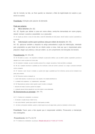 não foi incluído na lida, ao final quando se observar a falta de legitimidade do caseiro o juiz
exclui os autos).
Finalidade: Correção polo passivo da demanda
Pode ser própria:
a) Meio detentor (Art. 62)
Art. 62. Aquele que detiver a coisa em nome alheio, sendo-lhe demandada em nome próprio,
deverá nomear à autoria o proprietário ou o possuidor.
Art. 62. Aquele que detiver a coisa em nome alheio, sendo-lhe demandada em nome próprio, deverá nomear à autoria o proprietário ou
o possuidor.
b) Indenização contra quem praticou atos por ordem de terceiro (Art. 63).
Art. 63. aplica-se também o disposto no artigo antecedente à ação de indenização, intentada
pelo proprietário ou pelo titular de um direito sobre a coisa, toda vez que o responsável pelos
prejuízos alegar que praticou o ato por ordem, ou em cumprimento de instruções de terceiro.
Procedimento: Art. 64 a 69.
Art. 64. Em ambos os casos, o réu requererá a nomeação no prazo para a defesa; o juiz, ao deferir o pedido, suspenderá o processo e
mandará ouvir o autor no prazo de 5 (cinco) dias.
Art. 65. Aceitando o nomeado, ao autor incumbirá promover-lhe a citação; recusando-o, ficará sem efeito a nomeação.
Art. 66. Se o nomeado reconhecer a qualidade que Ihe é atribuída, contra ele correrá o processo; se a negar, o processo continuará
contra o nomeante.
Art. 67. Quando o autor recusar o nomeado, ou quando este negar a qualidade que Ihe é atribuída, assinar-se-á ao nomeante novo
prazo para contestar.
Art. 68. Presume-se aceita a nomeação se:
I - o autor nada requereu, no prazo em que, a seu respeito, Ihe competia manifestar-se;
II - o nomeado não comparecer, ou, comparecendo, nada alegar.
Art. 69. Responderá por perdas e danos aquele a quem incumbia a nomeação:
I - deixando de nomear à autoria, quando Ihe competir;
II - nomeando pessoa diversa daquela em cujo nome detém a coisa demandada.
B) Chamamento ao processo: (Art. 77)
Art.77 – É admissível o chamamento no processo:
I – do devedor, na ação em que o fiador for réu;
II – dos outros fiadores, quando para a ação for citado apenas um deles;
III – de todos os devedores solidários, quando o credor exigir de um ou de algum deles, parcial ou totalmente a divida comum.
Finalidade: Trazer para a lide aquele que é responsável solidário, Provocando a intervenção
dos coobrigados.
Procedimento: Art.77 a Art.79
Art. 77. É admissível o chamamento ao processo: (Redação dada pela Lei nº 5.925, de 1º.10.1973)
 