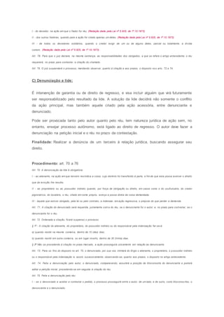 I - do devedor, na ação em que o fiador for réu; (Redação dada pela Lei nº 5.925, de 1º.10.1973)
II - dos outros fiadores, quando para a ação for citado apenas um deles; (Redação dada pela Lei nº 5.925, de 1º.10.1973)
III - de todos os devedores solidários, quando o credor exigir de um ou de alguns deles, parcial ou totalmente, a dívida
comum. (Redação dada pela Lei nº 5.925, de 1º.10.1973)
Art. 78. Para que o juiz declare, na mesma sentença, as responsabilidades dos obrigados, a que se refere o artigo antecedente, o réu
requererá, no prazo para contestar, a citação do chamado.
Art. 79. O juiz suspenderá o processo, mandando observar, quanto à citação e aos prazos, o disposto nos arts. 72 e 74.
C) Denunciação a lide:
É intervenção de garantia ou de direito de regresso, e visa incluir alguém que virá futuramente
ser responsabilizado pelo resultado da lide. A solução da lide decidirá não somente o conflito
da ação principal, mas também aquele criado pela ação acessória, entre denunciante e
denunciado.
Pode ser provocada tanto pelo autor quanto pelo réu, tem natureza jurídica de ação sem, no
entanto, ensejar processo autônomo, está ligado ao direito de regresso. O autor deve fazer a
denunciação na petição inicial e o réu no prazo da contestação.
Finalidade: Realizar a denúncia de um terceiro à relação jurídica, buscando assegurar seu
direito.
Procedimento: art. 70 a 76
Art. 70. A denunciação da lide é obrigatória:
I - ao alienante, na ação em que terceiro reivindica a coisa, cujo domínio foi transferido à parte, a fim de que esta possa exercer o direito
que da evicção Ihe resulta;
II - ao proprietário ou ao possuidor indireto quando, por força de obrigação ou direito, em casos como o do usufrutuário, do credor
pignoratício, do locatário, o réu, citado em nome próprio, exerça a posse direta da coisa demandada;
III - àquele que estiver obrigado, pela lei ou pelo contrato, a indenizar, em ação regressiva, o prejuízo do que perder a demanda.
Art. 71. A citação do denunciado será requerida, juntamente com a do réu, se o denunciante for o autor; e, no prazo para cont estar, se o
denunciante for o réu.
Art. 72. Ordenada a citação, ficará suspenso o processo.
§ 1o
- A citação do alienante, do proprietário, do possuidor indireto ou do responsável pela indenização far-se-á:
a) quando residir na mesma comarca, dentro de 10 (dez) dias;
b) quando residir em outra comarca, ou em lugar incerto, dentro de 30 (trinta) dias.
§ 2o
Não se procedendo à citação no prazo marcado, a ação prosseguirá unicamente em relação ao denunciante.
Art. 73. Para os fins do disposto no art. 70, o denunciado, por sua vez, intimará do litígio o alienante, o proprietário, o possuidor indireto
ou o responsável pela indenização e, assim, sucessivamente, observando-se, quanto aos prazos, o disposto no artigo antecedente.
Art. 74. Feita a denunciação pelo autor, o denunciado, comparecendo, assumirá a posição de litisconsorte do denunciante e poderá
aditar a petição inicial, procedendo-se em seguida à citação do réu.
Art. 75. Feita a denunciação pelo réu:
I - se o denunciado a aceitar e contestar o pedido, o processo prosseguirá entre o autor, de um lado, e de outro, como litisconsortes, o
denunciante e o denunciado;
 