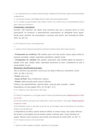 II - se o denunciado for revel, ou comparecer apenas para negar a qualidade que Ihe foi atribuída, cumprirá ao denunciante prosseguir
na defesa até final;
III - se o denunciado confessar os fatos alegados pelo autor, poderá o denunciante prosseguir na defesa.
Art. 76. A sentença, que julgar procedente a ação, declarará, conforme o caso, o direito do evicto, ou a responsabilidade por perdas e
danos, valendo como título executivo.
Pressupostos processuais
Conceito: São requisitos que devem estar presentes para que o processo tenha se início
(pressuposto de exisência) e desenvolvimento (pressupostos de validade)de forma regular.
Sendo assim ausentes tais pressupostos o porcesso será extinto, sem resolução do mérito:
(CPC, art. 267, IV).
Art. 267. Extingue-se o processo, sem resolução de mérito:
(...)
IV - quando se verificar a ausência de pressupostos de constituição e de desenvolvimento válido e regular do processo;
- Pressupostos de existência: São aqueles quais caso não existam sequer pode se falar em
processo (jurisdição, citação, capacidade postulatória e petição inicial).
- Pressopostos de validade: São aqueles necessários para validade regular do processo (
petição incial apta, citação válida, capacidade processual do autor, competência do juízo e
imparcialidade do juiz).
Elemtentos identificadores da ação:
São os elementos que permitem concluir que uma ação é idêntica ou semelhante a outra.
(CPC, art. 282, II, III e IV)
- Partes: autor e réu;
- Causa de Pedir: fatos e fundamento jurídicos;
- Pedido: objeto da parte quanto busca o judiciário.
Portanto caso seja identificado, mesmas partes, causa de pedir ou pedido – haverá
litispendência ou coisa julgada (CPC, art. 301,§§ 1° a 3°)
Art. 301. Compete-lhe, porém, antes de discutir o mérito, alegar:
(...)
§ 1o
Verifica-se a litispendência ou a coisa julgada, quando se reproduz ação anteriormente ajuizada. (Redação dada pela Lei nº 5.925,
de 1º.10.1973)
§ 2o
Uma ação é idêntica à outra quando tem as mesmas partes, a mesma causa de pedir e o mesmo pedido. (Redação dada pela Lei
nº 5.925, de 1º.10.1973)
§ 3o
Há litispendência, quando se repete ação, que está em curso; há coisa julgada, quando se repete ação que já foi decidida por
sentença, de que não caiba recurso.
A litispendência se verifica quando estão em trâmite, ao mesmo tempo, duas ações idênticas.
No tocante a coisa julgada essa se observa quando a primeira ação já tver transitada em
julgado. Nesses casos o processo será extindo sem resolução do mérito (CPC, art. 267, V).
Art. 267. Extingue-se o processo, sem resolução de mérito:
(...)
V - quando o juiz acolher a alegação de perempção, litispendência ou de coisa julgada;
 