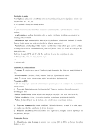 Condição da ação
A condição da ação pode ser definida como os requisitos para que uma açõ posse existir e ser
processada.(CPC. 267, VI):
Art. 267. Extingue-se o processo, sem resolução de mérito:
(...)
Vl - quando não concorrer qualquer das condições da ação, como a possibilidade jurídica, a legitimidade das partes e o interesse
processual;
- Legitimidade de partes: identidade entre as partes na relação jurpidica processuak e ba
relação jurídica material.
- Interesse de agir: necessidade e adequação do provimento jurisdicional pleiteado (Exemplo:
Se uma duvída ainda não está vencida não há falta de pagamento.)
- Possibilidade jurídica do pedido: mesmo o pedido não sendo vedado pelo sistema jurídico
fácil se pode visualizar a impossibilidade jurídica do pedido como, lote na lua ou usucapião de
área pública etc.
Carência da ação (CPC, art. 301, X). É a ausência de uma das condições da ação.
Art. 301. Compete-lhe, porém, antes de discutir o mérito, alegar:
(...)
X - carência de ação;
Processo de conhecimento
- Processo: É o instrumento que o Estado coloca a disposição dos litigantes para solucionar a
lide.
- Procediemento: É a forma, modo, maneira pela qual o processo se exerce.
- Rito: É a forma, modo, maneira pela qual o procedimento se desenvolve.
Processo no CPC
Art. 270. Este Código regula o processo de conhecimento (Liv ro I), de execução (Liv ro II), cautelar (Liv ro III) e os procedim entos
especiais (Liv ro IV).
a) Processo d conhecimento: (tutela cognitiva) Visa uma sentença de mérito que será
decidida pelo Juiz.
- Pedido condenatório: impõe ao réu uma obrigação de pagar, dar, fazer, não fazer etc;
- Pedido constitutivo (+ ou – ): constitui, modifica ou extingue uma relação jurídicia;
- Pedido declaratório: (+ ou - ): declara a (in) existência de uma relação jurídica.
b) Processo de execução: (tutela satisfativa) Há inadimplemento, ou seja, já se sabe quem
tem razão mas não há a satisfação do direito do credor.
c) Processo cautelar: (tutela acautelatória Visa urgência na proteção, visando a proteção de
um processo principal.
A resposta do réu
1 – Classificação das defesas: de acordo com o artigo 301 do CPC, as formas de defesa
dividem-se em:
 