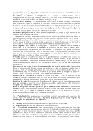 isso, dispõe o artigo 301 quecompete ao contestante, antes de discutir o mérito alegar, se for o
caso, as seguintes preliminares:
Inexistência ou nulidade da citação: Trata-se e exceção ou defesa dilatória, pois o
comparecimento do réu supre a citação (artigo 214, §1º); mas o seu acolhimento pode levar a
reabertura do prazo de resposta, na hipótese do artigo 214, §2º.
Incompetência absoluta: Juiz absolutamente incompetente é aquele que falta competência
para a causa em razão da matéria ou da hierarquia. O seu acolhimento não leva à extinção do
processo, mas sim à remessa dele ao juízo competente. A incompetência relativa não deve ser
arguida em preliminar da contestação, uma vez que o Código exige que seja objeto de
incidente especifico, nos termos dos artigos 307 a 311. Nesse caso, a modalidade de defesa é
a dilatória, pois vai apenas causar uma extensão no processo.
Inépcia da petição inicial: É defesa processual peremptória, já que dá lugar à extinção do
processo sem julgamento de mérito.
Perempção: é, também, defesa peremptória. Ocorre perempção quando o autor dá ensejo a
três extinções do processo, sobre a mesma lide, por abandono da causa (artigo 268, § único).
Litispendência: Ocorre litispendência quando há duas causas, tendo em comum as partes, a
mesma causa de pedir e o mesmo pedido. A exceção de litispendência, que visa a impedir a
duplicidade de causas sobre um só litígio, quando acolhida, é defesa peremptória.
Coisa julgada: Com o advento da coisa julgada, o dispositivo da sentença torna-se imutável e
indiscutível. Daí a possibilidade de renovar-se a propositura da ação sobre o mesmo tema.
Para o acolhimento da preliminar de coisa julgada, e necessário que ocorra os mesmo
requisitos que a litispendência. Porém, a diferença é que, na litispendência, o processo ainda
esta em tramite enquanto que, na coisa julgada, já houve decisão judicial transitada em
julgado. Trata-se, portanto, de defesa peremptória.
Conexão: Ocorre a conexão entre varias ações quando ocorre a comunhão entre o objeto ou
da causa de pedir. A defesa que invoca a conexão é apenas dilatória, já que não visa a
extinção do processo, mas apenas a reunião das causas conexas (artigo 103). Os autos, no
caso de acolhimento da preliminar, são simplesmente remetidos ao juiz que teve preventa sua
competência.
Incapacidade da parte, defeito de representação, ou falta de autorização: Essa defesa
formal é simplesmente dilatória porque, ao acolhe-la, o juiz não extingue, desde logo, o
processo, mas sim enseja oportunidade da parte sanar o vicio encontrado. Só depois de,
eventualmente, não ser cumprida a diligencia, é que então, haverá a extinção do processo.
Assim, a defesa processual assumirá a figura de exceção peremptória.
Convenção de arbitragem: A defesa processual que opõe à ação a preexistência de
convenção arbitral é peremptória, uma vez que, se as partes ajustaram o compromisso para
julgamento por árbitros, ilegítimo será propor ação judicial sobre a mesma lide.
Carência de ação: Ocorre carência de ação quando não ocorrem as condições necessárias
para que o juiz possa examinar o mérito da causa, que são a legitimidade da ação, o interesse
das partes e a possibilidade jurídica do pedido.
Falta de caução ou de outra prestação que a lei exige como preliminar: a preliminar na
espécie configura defesa preliminar dilatória, uma vez que juiz vai apenas requisitar à parte que
corrija a falha. Se ao houver o suprimento no prazo marcado, o juiz extinguirá o processo.
Assim a preliminar assumirá a forma de defesa peremptória.
4.2 – Prejudiciais: São questões que, se acolhidas, resolvem o processo com julgamento do
mérito, mas sem adentrar ao mérito.As hipóteses de prejudiciais que serão alegadas na
contestação são a decadência e a prescrição.
4.3 – Mérito: A contestação do mérito é regida por dois princípios e um dever.
4.3.1 - Princípios: principio da concentração e da eventualidade.
a) Principio da concentração: prega que, em regra, todas as provas devem ser oferecidas
em um único momento, por exemplo, na audiência de instrução e julgamento. A concentração
exige que os atos processuais sejam exauridos em seus respectivos momentos, quando
oportunizados. Assim é que na contestação o réu deve abordar toda a matéria de defesa que
pretenda se valer até o final da discussão judicial; na apresentação de quesitos, por exemplo, o
interessado deve esgotar os questionamentos que deseja ver respondidos pelos peritos,
 