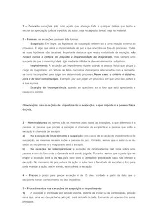 1 – Conceito: exceções são tudo aquilo que abrange toda e qualquer defesa que tenda a
excluir da apreciação judicial o pedido do autor, seja no aspecto formal, seja no material.
2 – Formas: as exceções possuem três formas:
· Suspeição: Em regra, as hipóteses de suspeição referem-se a uma relação externa ao
processo. É algo que afeta a imparcialidade do juiz e que encontra-se fora do processo. Todas
as suas hipóteses são taxativas. Importante destacar que nessa modalidade de exceção, não
haverá nunca a certeza do prejuízo à imparcialidade do magistrado, mas sempre uma
suspeita de que o mesmo poderá agir mediante influência desses elementos subjetivos.
· Impedimento: A exceção por impedimento ocorre quando a pessoa física que ocupa o
cargo de magistrado, em virtude de fatos concretos diretamente relacionados com a demanda,
se torna incompatível para julgar um determinado processo.Nesse caso, o critério é objetivo,
pois é de fácil comprovação. Exemplo: juiz que julgar um processo em que uma das partes é
a sua esposa.
· Exceção de incompetência: quando se questiona se o foro que está apreciando a
causa é o correto.
Observação: nas exceções de impedimento e suspeição, o que importa é a pessoa física
do juiz.
3 – Nomenclaturas: os nomes são os mesmos para todas as exceções, o que diferencia é a
pessoa. A pessoa que propõe a exceção é chamada de excipiente e a pessoa que sofre a
exceção é chamada de excepto.
a) Na exceção de impedimento e suspeição: nos casos de exceção de impedimento e de
suspeição, as mesmas recaem sobre a pessoa do juiz. Portanto, vemos que o autor ou o réu
serão os excipientes e o magistrado será o excepto.
b) Na exceção de incompetência: a exceção de incompetência não recai sobre uma
pessoa e sim do foro onde a demanda está sendo julgada. Portanto, vemos que a parte que vai
propor a exceção será a do réu, pois este será o verdadeiro prejudicado caso não oferece a
exceção. No momento de propositura da ação, o autor tem a faculdade de escolher o foro para
onde mandar a ação, assim sendo, este sofrerá a exceção.
4 – Prazos: o prazo para propor exceção é de 15 dias, contado a partir da data que o
excipiente tomar conhecimento do fato impeditivo.
5 – Procedimentos nas exceções de suspeição e impedimento:
1) A exceção é provocada por petição escrita, distinta da inicial ou da contestação, petição
essa que, uma vez despachada pelo juiz, será autuada à parte, formando um apenso dos autos
principais.
 