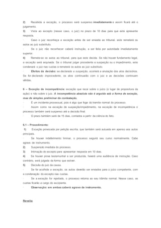 2) Recebida a exceção, o processo será suspenso imediatamente e assim ficará até o
julgamento.
3) Vista ao excepto (nesse caso, o juiz) no prazo de 10 dias para que este apresente
resposta.
· Caso o juiz reconheça a exceção antes de ser enviada ao tribunal, este remeterá os
autos ao juiz substituto.
· Se o juiz não reconhecer caberá instrução, a ser feita por autoridade imediatamente
superior.
4) Remete-se os autos ao tribunal, para que este decida. Se não houver fundamento legal,
a exceção será arquivada. Se o tribunal julgar procedente a suspeição ou o impedimento, este
condenará o juiz nas custas e remeterá os autos ao juiz substituto.
· Efeitos da decisão: se declarada a suspeição, ocorrerá a anulação dos atos decisórios.
Se for declarado improcedente, os atos continuarão com o juiz e as decisões continuam
válidas.
6 – Exceção de incompetência: exceção que recai sobre o juízo (o lugar de propositura da
ação) e não sobre o juiz. A incompetência absoluta não é arguida sob a forma de exceção,
mas de simples preliminar da contestação.
· É um incidente processual, pois é algo que foge do tramite normal do processo.
· Assim como na exceção de suspeição/impedimento, na exceção de incompetência o
processo também será suspenso até a decisão final.
· O prazo também será de 15 dias, contados a partir da ciência do fato.
6.1 – Procedimento:
1) Exceção provocada por petição escrita, que também será autuada em apenso aos autos
principais.
· Se houver indeferimento liminar, o processo seguirá seu curso normalmente. Cabe
agravo de instrumento.
2) Suspensão imediata do processo.
3) Intimação do excepto para apresentar resposta em 10 dias.
4) Se houver prova testemunhal a ser produzida, haverá uma audiência de instrução. Caso
contrário, será julgada da forma que estiver.
5) Decisão do juiz da causa.
· Se for acolhida a exceção, os autos deverão ser enviados para o juízo competente, com
a condenação do excepto nas custas.
· Se a exceção for rejeitada, o processo retorna ao seu trâmite normal. Nesse caso, as
custas ficarão a cargo do excipiente.
· Observação: em ambas caberá agravo de instrumento.
Revelia
 