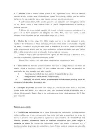 1 – Conceito: ocorre a revelia sempre quando o réu, legalmente citado, deixa de oferecer
resposta à ação, no prazo legal. O réu não tem o dever de contestar o pedido, mas tem o ônus
de fazê-lo. Se não responde, passa a ser tratado como um ausente do processo.
· A partir dessa atitude, todos os atos passam a ser praticados sem intimação ou ciência
do réu. Assim contra o revel correrão todos os prazos independentemente de intimação,
inclusive recursos.
· O fato de não ter contestado o pedido não impede o réu de comparecer posteriormente a
juízo e de se fazer apresentar por advogado nos autos. Mas, caso isso ocorra, o revel
receberá o feito no estado em que se encontrar (artigo 322, § único).
2 – Efeitos da revelia: artigo 319, CPC, dispõe que “se o réu não contestar a ação,
reputar-se-ão verdadeiros os fatos afirmados pelo autor”. Para alertar o demandado a respeito
da revelia, o mandado de citação deve conter a advertência de que“não sendo contestada a
ação, se presumirão aceitos pelo réu como verdadeiros, os fatos articulados pelo autor” (artigo
285). A falta dessa nota impede a verificação de presunção de inocência.
· Diante da revelia, torna-se desnecessária a prova dos fatos em que se baseou a ação,
de modo que permite o julgamento antecipado da lide.
· Mesmo com a revelia, o juiz pode julgar improcedentes os pedidos do autor.
3 – Afastamento da revelia: Existem hipóteses nas quais o Código afastou o os efeitos da
revelia. Dispõe a propósito o artigo 320 que a revelia não induz o efeito de presunção de
veracidade dos fatos alegados pelo autor, quando:
I. Havendo pluralidade de réus, algum deles contestar a ação;
II. O litígio versar sobre direitos indisponíveis;
III. A petição inicial não estiver acompanhada do instrumento público, que a lei
considere indispensável à prova do ato.
4 – Alteração de pedido: de acordo com o artigo 321, mesmo que ocorra revelia, o autor não
poderá alterar seu pedido, ou a causa de pedir, nem demandar declaração incidente, sem a
ciência do demandado. Caso o faça, o réu será novamente citado e terá novo prazo de 15 dias
para responder.
Fase de saneamento
1 – Providências preliminares: sob o nome de providências preliminares, o Código instituiu
certas medidas que o juiz, eventualmente, deve tomar logo após a resposta do réu e que se
destina a encerrar a fase postulatória e a preparar a fase saneadora. É o momento do juiz
resolver questões processuais, retirar os entraves processuais para poder chegar à
sentença de mérito. As providencias preliminares servem para manter o processo sob o
domínio completo do principio do contraditório. Assim, findo o prazo de resposta, os autos são
 
