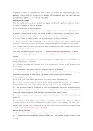 Superada a análise e verificada que não se trata de matéria de competências do juízos
expostos acima (Eleitoral, Trabalhista ou Militar), tal competência será da Justiça Comum
(Estadual (art. 125 CF) ou Federal (art. 109, I CF))
Competência Federal
Obs: Na justiça comum, devese analisar se algum ente federal é parte do processo (União,
autarquia ou empresas públicas federais)
Art. 109. Aos juízes f ederais compete processar e julgar:
I - as causas em que a União, entidade autárquica ou empresa pública f ederal f orem interessadas na condição de autoras, rés,
assistentes ou oponentes, exceto as de f alência, as de acidentes de trabalho e as sujeitas à Justiça Eleitoral e à Justiça do Trabalho;
II - as causas entre Estado estrangeiro ou organismo internacional e Município ou pessoa domiciliada ou residente no País;
III - as causas f undadas em tratado ou contrato da União com Estado estrangeiro ou organismo internacional;
IV - os crimes políticos e as inf rações penais praticadas em detrimento de bens, serv iços ou interesse da União ou de suas entidades
autárquicas ou empresas públicas, excluídas as contrav enções e ressalv ada a competência da Justiça Militar e da Justiça Eleit oral;
V - os crimes prev istos em tratado ou conv enção internacional, quando, iniciada a execução no País, o resultado tenha ou dev esse ter
ocorrido no estrangeiro, ou reciprocamente;
V-A as causas relativ as a direitos humanos a que se ref ere o § 5º deste artigo;(Incluído pela Emenda Constitucional nº 45, de 2004)
VI - os crimes contra a organização do trabalho e, nos casos determinados por lei, contra o sistema financeiro e a ordem econômico-
financeira;
VII - os "habeas-corpus", em matéria criminal de sua competência ou quando o constrangimento provier de autoridade cujos atos não
estejam diretamente sujeitos a outra jurisdição;
VIII - os mandados de segurança e os "habeas-data" contra ato de autoridade federal, excetuados os casos de competência dos
tribunais federais;
IX - os crimes cometidos a bordo de navios ou aeronaves, ressalvada a competência da Justiça Militar;
X - os crimes de ingresso ou permanência irregular de estrangeiro, a execução de carta rogatória, após o "exequatur", e de sentença
estrangeira, após a homologação, as causas referentes à nacionalidade, inclusive a respectiva opção, e à naturalização;
XI - a disputa sobre direitos indígenas.
§ 1º - As causas em que a União for autora serão aforadas na seção judiciária onde tiver domicílio a outra parte.
§ 2º - As causas intentadas contra a União poderão ser aforadas na seção judiciária em que for domiciliado o autor, naquela onde
houver ocorrido o ato ou fato que deu origem à demanda ou onde esteja situada a coisa, ou, ainda, no Distrito Federal.
§ 3º - Serão processadas e julgadas na justiça estadual, no foro do domicílio dos segurados ou beneficiários, as causas em que forem
parte instituição de previdência social e segurado, sempre que a comarca não seja sede de vara do juízo federal, e, se verificada essa
condição, a lei poderá permitir que outras causas sejam também processadas e julgadas pela justiça estadual.
§ 4º - Na hipótese do parágrafo anterior, o recurso cabível será sempre para o Tribunal Regional Federal na área de jurisdição do juiz de
primeiro grau.
§ 5º Nas hipóteses de grave violação de direitos humanos, o Procurador-Geral da República, com a finalidade de assegurar o
cumprimento de obrigações decorrentes de tratados internacionais de direitos humanos dos quais o Brasil seja parte, poderá suscitar,
perante o Superior Tribunal de Justiça, em qualquer fase do inquérito ou processo, incidente de deslocamento de competência para a
Justiça Federal.(Incluído pela Emenda Constitucional nº 45, de 2004)
Competência Estadual
Art. 125. Os Estados organizarão sua Justiça, observados os princípios estabelecidos nesta Constituição.
§ 1º - A competência dos tribunais será definida na Constituição do Estado, sendo a lei de organização judiciária de iniciativa do Tribunal
de Justiça.
 