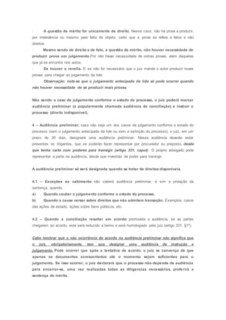 · A questão de mérito for unicamente de direito. Nesse caso, não há prova a produzir,
por irrelevância ou mesmo pela falta de objeto, certo que a prova se refere a fatos e não
direitos.
· Mesmo sendo de direito e de fato, a questão de mérito, não houver necessidade de
produzir prova em julgamento.Por não haver necessidade de outras provas, alem daquelas
que já se encontra nos autos.
· Se houver a revelia. E se não for necessário que o juiz mande o autor produzir novas
provas para chegar ao julgamento da lide.
· Observação: note-se que o julgamento antecipado da lide só pode ocorrer quando
não houver necessidade de se produzir mais provas.
Não sendo o caso de julgamento conforme o estado do processo, o juiz poderá marcar
audiência preliminar (a popularmente chamada audiência de conciliação) e instruir o
processo (direito indisponível).
4 – Audiência preliminar: caso não seja um dos casos de julgamento conforme o estado do
processo (sem o julgamento antecipado da lide ou sem a extinção do processo), o juiz, em um
prazo de 30 dias, designará uma audiência preliminar. Nessa audiência deverão estar
presentes os litigantes, que se poderão fazer representar por procurador ou preposto, desde
que tenha carta com poderes para transigir (artigo 331, caput). O próprio advogado pode
representar a parte na audiência, desde que investido de poder para transigir.
A audiência preliminar só será designada quando se tratar de direitos disponíveis.
4.1 – Exceções ao cabimento: não caberá audiência preliminar, e sim a prolação da
sentença, quando:
a) Quando couber o julgamento conforme o estado do processo.
b) Quando a causa versar sobre direitos que não admitem transação. Exemplos: casos
das ações de estado, ações sobre bens públicos, etc.
4.2 – Quando a conciliação resultar em acordo: promovida a audiência, se as partes
chegarem ao acordo, este será reduzido a termo e será homologado pelo juiz (artigo 331, §1º).
Cabe lembrar que a não ocorrência de acordo na audiência preliminar não significa que
o juiz, obrigatoriamente, tem que designar uma audiência de instrução e
julgamento. Pode ocorrer que após a tentativa de acordo, o juiz se convença de que
apenas os documentos acrescentados até o momento sejam suficientes para o
julgamento. Se isso ocorrer, o juiz declarará que o processo não depende de audiência
para encerrar-se, uma vez realizadas todas as diligencias necessárias, proferirá a
sentença de mérito.
 