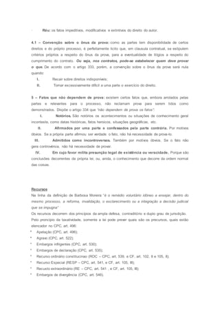 · Réu: os fatos impeditivos, modificativos e extintivos do direito do autor.
4.1 – Convenção sobre o ônus da prova: como as partes tem disponibilidade de certos
direitos e do próprio processo, é perfeitamente licito que, em clausula contratual, se estipulem
critérios próprios a respeito do ônus da prova, para a eventualidade de litígios a respeito do
cumprimento do contrato. Ou seja, nos contratos, pode-se estabelecer quem deve provar
o que. De acordo com o artigo 333, porém, a convenção sobre o ônus da prova será nula
quando:
I. Recair sobre direitos indisponíveis;
II. Tornar excessivamente difícil a uma parte o exercício do direito.
5 – Fatos que não dependem de prova: existem certos fatos que, embora arrolados pelas
partes e relevantes para o processo, não reclamam prova para serem tidos como
demonstrados. Dispõe o artigo 334 que “não dependem de prova os fatos”:
I. Notórios. São notórios os acontecimentos ou situações de conhecimento geral
inconteste, como datas históricas, fatos heroicos, situações geográficas, etc.
II. Afirmados por uma parte e confessados pela parte contrária. Por motivos
óbvios. Se a própria parte afirmou ser verdade o fato, não há necessidade de prova-lo.
III. Admitidos como incontroversos. Também por motivos óbvios. Se o fato não
gera controvérsia, não há necessidade de provar.
IV. Em cujo favor milita presunção legal de existência ou veracidade. Porque são
conclusões decorrentes da própria lei, ou, ainda, o conhecimento que decorre da ordem normal
das coisas.
Recursos
Na linha da definição de Barbosa Moreira “é o remédio voluntário idôneo a ensejar, dentro do
mesmo processo, a reforma, invalidação, o esclarecimento ou a integração a decisão judicial
que se impugna”
Os recursos decorrem dos princípios da ampla defesa, contraditório e duplo grau de jurisdição.
Pelo proncípio da taxatividade, somente a lei pode prever quais são os precursos, quais estão
elencador no CPC, art. 496:
* Apelação (CPC, art. 496);
* Agravo (CPC, art. 522);
* Embargos infrigentes (CPC, art. 530);
* Embargos de declaração (CPC, art. 535);
* Recurso ordinário constitucinao (ROC – CPC, art. 539, e CF, art. 102, II e 105, II);
* Recurso Especial (RESP – CPC, art. 541, e CF, art. 105, III);
* Recusto extraordinário (RE – CPC, art. 541 , e CF, art. 105, III);
* Embargos de divergência (CPC, art. 546).
 