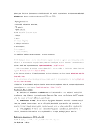 Além dos recursos enumerados acima existem em nosso ordenamento a modalidade recurso
adesivopara alguns dos acima arrolados (CPC, art. 500):
- Apelação adesiva;
- Embargos infrigentes adesivos;
- RE adesivo;
- RESP adesivo.
Art. 496. São cabíveis os seguintes recursos:
I - apelação;
II - agravo;
III - embargos infringentes;
IV - embargos de declaração;
V - recurso ordinário;
Vl - recurso especial;
Vll - recurso extraordinário;
VIII - embargos de divergência em recurso especial e em recurso extraordinário.
Art. 500. Cada parte interporá o recurso, independentemente, no prazo e observadas as exigências legais. Sendo, porém, vencidos
autor e réu, ao recurso interposto por qualquer deles poderá aderir a outra parte. O recurso adesivo fica subordinado ao recurso
principal e se rege pelas disposições seguintes: (Redação dada pela Lei nº 5.925, de 1º.10.1973)
I - será interposto perante a autoridade competente para admitir o recurso principal, no prazo de que a parte dispõe para
responder; (Redação dada pela Lei nº 8.950, de 13.12.1994)
II - será admissível na apelação, nos embargos infringentes, no recurso extraordinário e no recurso especial; (Redação dada pela Lei nº
8.038, de 25.5.1990)
III - não será conhecido, se houver desistência do recurso principal, ou se for ele declarado inadmissível ou deserto. (Redação dada
pela Lei nº 5.925, de 1º.10.1973)
Parágrafo único. Ao recurso adesivo se aplicam as mesmas regras do recurso independente, quanto às condições de admissibilidade,
preparo e julgamento no tribunal superior. (Redação dada pela Lei nº 5.925, de 1º.10.1973)
Finalidade dos recursos
a) Invalidação ou anulação da decisão: Visa a invalidação ou a anulação da atuação
jurisdicional haja vista erro no procedimento (Exemplo: Não houve manifestação do MP quando
uma das partes for menor). (Erro im procedendo)
b) Reforma da decião: Caso a decisão impugnada não tenha aplicado a correta solução
para lide, deverá ser reformada, isto é, o Tribunal já proferirá uma decisão que substituirá a
anterior. Em se tratando ao conteúdo, mérito, havendo erro no julgamento (Erro in judiciando)
c) Integração da decisão: caso a decisão impugnada seja obscura, contraditória ou
omissa, cabem esclarecimentos ou complementos – ou seja, a integração da decisão.
Cabimento dos recuros (CPC, art .162)
Art. 162. Os atos do juiz consistirão em sentenças, decisões interlocutórias e despachos.
Em sede de 1° Grau
 