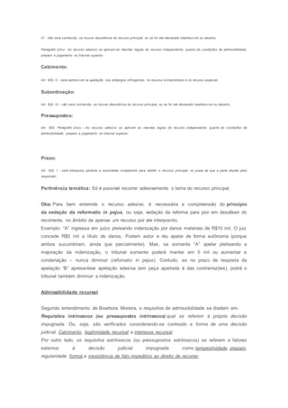 III - não será conhecido, se houver desistência do recurso principal, ou se for ele declarado inadmissível ou deserto.
Parágrafo único. Ao recurso adesivo se aplicam as mesmas regras do recurso independente, quanto às condições de admissibilidade,
preparo e julgamento no tribunal superior.
Cabimento:
Art. 500, II - será admissível na apelação, nos embargos infringentes, no recurso extraordinário e no recurso especial;
Subordinação:
Art. 500, III - não será conhecido, se houver desistência do recurso principal, ou se for ele declarado inadmissível ou deserto.
Pressupostos:
Art. 500, Parágrafo único - Ao recurso adesivo se aplicam as mesmas regras do recurso independente, quanto às condições de
admissibilidade, preparo e julgamento no tribunal superior.
Prazo:
Art. 500, I - será interposto perante a autoridade competente para admitir o recurso principal, no prazo de que a parte dispõe para
responder;
Pertinência temática: Só é possível recorrer adesivamente o tema do recurso principal.
Obs: Para bem enternde o recurso adesivo, é necessária a compreensão do princípio
da vedação da reformatio in pejus, ou seja, vedação da reforma para pior em desafavor do
recorrente, no âmbito de apenas um recurso por ele interposnto.
Exemplo: “A” ingressa em juízo pleteando indenização por danos materiasi de R$10 mil. O juiz
concede R$5 mil a título de danos. Podem autor e réu apelar de forma autônoma (porque
ambos sucumbiram, ainda que parcialmente). Mas, se somente “A” apelar pleiteando a
majoração da indenização, o tribunal somente poderá manter em 5 mil ou aumentar a
condenação – nunca diminuir (refomatio in pejus). Contudo, se no prazo de resposta da
apelação “B” apresentear apelação adesiva (em peça apartada á das contrarrazões), podrá o
tribunal também diminuir a indenização.
Admissibilidade recursal
Segundo entendimento de Boarbora Moreira, o requisitos de admissibilidade se dividem em:
Requisitos intrínsecos (ou pressupostos intrínsecos) qual se referem á própria decisão
impugnada. Ou, seja, são verificados considerando-se conteúdo e forma de uma decisão
judicial. Cabimento, legitimidade recursal e interesse recursal.
Por outro lado, os requisitos extrínsecos (ou pressupostos extrínsecos) se referem a fatores
externos á decisão judicial impugnada como tempestividade, preparo,
regularidade formal,e inexistência de fato impeditivo ao direito de recorrer.
 