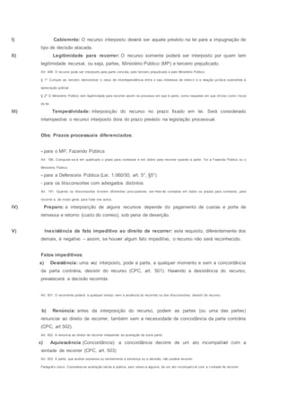I) Cabiemnto: O recurso interposto deverá ser aquele previsto na lei para a impugnação de
tipo de decisão atacada.
II) Legitimidade para recorrer: O recurso somente poderá ser interposto por quem tem
legitimidade recursal, ou seja, partes, Ministério Público (MP) e terceiro prejudicado.
Art. 499. O recurso pode ser interposto pela parte v encida, pelo terceiro prejudicado e pelo Ministério Público.
§ 1º Cumpre ao terceiro demonstrar o nexo de interdependência entre o seu interesse de interv ir e a relação jurídica submetida à
apreciação judicial.
§ 2º O Ministério Público tem legitimidade para recorrer assim no processo em que é parte, como naqueles em que of iciou como f iscal
da lei.
III) Tempestividade: interposição do recurso no prazo fixado em lei. Será considerado
intempestivo o recurso interposto dora do prazo previsto na legislação processual.
Obs: Prazos processuais diferenciados:
- para o MP, Fazendo Pública
Art. 188. Computar-se-á em quádruplo o prazo para contestar e em dobro para recorrer quando a parte f or a Fazenda Pública ou o
Ministério Público.
- para a Defensoria Pública (Lei. 1.060/50, art. 5°, §5°)
- para os litisconsortes com advogados distintos
Art. 191. Quando os litisconsortes tiv erem dif erentes procuradores, ser-lhes-ão contados em dobro os prazos para contestar, para
recorrer e, de modo geral, para f alar nos autos.
IV) Preparo: a interposição de alguns recursos depende do pagamento de custas e porte de
remessa e retorno (custo do correio), sob pena de deserção.
V) Inexistência de fato impeditivo ao direito de recorrer: este requisito, diferentemente dos
demais, é negativo – assim, se houver algum fato impeditivo, o recurso não será reconhecido.
Fatos impeditivos:
a) Desistência: uma vez interposto, pode a parte, a qualquer momento e sem a concordância
da parta contrária, desistir do recurso (CPC, art. 501). Havendo a desistência do recurso,
prevalecerá a decisão recorrida.
Art. 501. O recorrente poderá, a qualquer tempo, sem a anuência do recorrido ou dos litisconsortes, desistir do recurso.
b) Renúncia: antes da interposição do recurso, podem as partes (ou uma das partes)
renunciar ao direito de recorrer, também sem a necessidade de concodância da parte contrária
(CPC, art 502).
Art. 502. A renúncia ao direito de recorrer independe da aceitação da outra parte.
c) Aquiescência (Concordância): a concordância decorre de um ato incompatível com a
vontade de recorrer (CPC, art. 503)
Art. 503. A parte, que aceitar expressa ou tacitamente a sentença ou a decisão, não poderá recorrer.
Parágraf o único. Considera-se aceitação tácita a prática, sem reserv a alguma, de um ato incompatív el com a v ontade de recorrer.
 