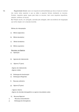 VI) Regularidade formal: este é um requisito de admissibilidade que não se insere em nenhum
dos outros antes expostos e que se refere a aspectos formais envolvendo os recursos.
Existem, requisitos gerais, iguais para todos os recursos, bem como requisitos específicos,
variando conforme os recurso.
Ex: Petição escrita, em português, assinada pelo advogado, além da existência de impugnação
que tenha relação com a decisão recorrida.
Efeitos da interposição
a) Efeito suspensivo:
b) Efeito decolutivo:
c) Efeito translativo:
d) Efeito expansivo:
Recursos em Espécie
a) Apelação
b) Agravos de Instrumento
c) Agravo (1ª grau)
- Agravo de instrumento
- Agravo retido
d) Embargos de declaração
e) Embargos infirgentes
f) Recurso ordinário
g) Agravo (2º grau)
- Agravo interno
- Agravo de decisão denegatória ou agravo nos própios autos
h) Recurso Especial
i) Recurso extraordinário
j) Embargos de divergência
 