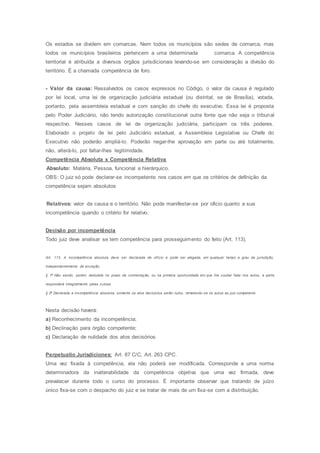 Os estados se dividem em comarcas. Nem todos os municípios são sedes de comarca, mas
todos os municípios brasileiros pertencem a uma determinada comarca. A competência
territorial é atribuída a diversos órgãos jurisdicionais levando-se em consideração a divisão do
território. É a chamada competência de foro.
- Valor da causa: Ressalvados os casos expressos no Código, o valor da causa é regulado
por lei local, uma lei de organização judiciária estadual (ou distrital, se de Brasília), votada,
portanto, pela assembleia estadual e com sanção do chefe do executivo. Essa lei é proposta
pelo Poder Judiciário, não tendo autorização constitucional outra fonte que não seja o tribunal
respectivo. Nesses casos de lei de organização judiciária, participam os três poderes.
Elaborado o projeto de lei pelo Judiciário estadual, a Assembleia Legislativa ou Chefe do
Executivo não poderão ampliá-lo. Poderão negar-lhe aprovação em parte ou até totalmente,
não, alterá-lo, por faltar-lhes legitimidade.
Competência Absoluta x Competência Relativa
Absoluto: Matéria, Pessoa, funcional e hierárquico.
OBS: O juiz só pode declarar-se incompetente nos casos em que os critérios de definição da
competência sejam absolutos
Relativos: valor da causa e o território. Não pode manifestar-se por oficio quanto a sua
incompetência quando o critério for relativo.
Decisão por incompetência
Todo juiz deve analisar se tem competência para prosseguimento do feito (Art. 113).
Art. 113. A incompetência absoluta deve ser declarada de ofício e pode ser alegada, em qualquer tempo e grau de jurisdição,
independentemente de exceção.
§ 1o
Não sendo, porém, deduzida no prazo da contestação, ou na primeira oportunidade em que Ihe couber falar nos autos, a parte
responderá integralmente pelas custas.
§ 2o
Declarada a incompetência absoluta, somente os atos decisórios serão nulos, remetendo-se os autos ao juiz competente.
Nesta decisão haverá:
a) Reconhecimento da incompetência;
b) Declinação para órgão competente;
c) Declaração de nulidade dos atos decisórios.
Perpetuatio Jurisdiciones: Art. 87 C/C, Art. 263 CPC.
Uma vez fixada à competência, ela não poderá ser modificada. Corresponde a uma norma
determinadora da inalterabilidade da competência objetiva que uma vez firmada, deve
prevalecer durante todo o curso do processo. É importante observar que tratando de juízo
único fixa-se com o despacho do juiz e se tratar de mais de um fixa-se com a distribuição.
 