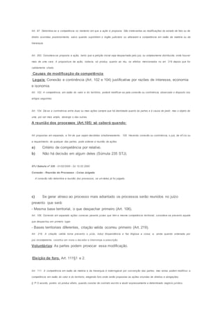 Art. 87. Determina-se a competência no momento em que a ação é proposta. São irrelevantes as modificações do estado de fato ou de
direito ocorridas posteriormente, salvo quando suprimirem o órgão judiciário ou alterarem a competência em razão da matéria ou da
hierarquia.
Art. 263. Considera-se proposta a ação, tanto que a petição inicial seja despachada pelo juiz, ou simplesmente distribuída, onde houver
mais de uma vara. A propositura da ação, todavia, só produz, quanto ao réu, os efeitos mencionados no art. 219 depois que for
validamente citado.
Causas de modificação da competência
Legais: Conexão e continência (Art. 102 e 104) justificativa por razões de interesse, economia
e isonomia.
Art. 102. A competência, em razão do valor e do território, poderá modificar-se pela conexão ou continência, observado o disposto nos
artigos seguintes.
Art. 104. Dá-se a continência entre duas ou mais ações sempre que há identidade quanto às partes e à causa de pedir, mas o objeto de
uma, por ser mais amplo, abrange o das outras.
A reunião dos processos (Art.105) só caberá quando:
Art propostas em separado, a fim de que sejam decididas simultaneamente.. 105. Havendo conexão ou continência, o juiz, de ofí cio ou
a requerimento de qualquer das partes, pode ordenar a reunião de ações
a) Critério de competência por relativo.
b) Não há decisão em algum deles (Súmula 235 STJ).
STJ Súmula nº 235 - 01/02/2000 - DJ 10.02.2000
Conexão - Reunião de Processos - Coisa Julgada
A conexão não determina a reunião dos processos, se um deles já foi julgado.
c) Se gerar atraso ao processo mais adiantado os processos serão reunidos no juízo
prevento que será:
- Mesma base territorial, o que despachar primeiro (Art. 106).
Art. 106. Correndo em separado ações conexas perante juízes que têm a mesma competência territorial, considera-se prevento aquele
que despachou em primeiro lugar.
- Bases territoriais diferentes, citação valida ocorreu primeiro (Art. 219).
Art. 219. A citação válida torna prevento o juízo, induz litispendência e faz litigiosa a coisa; e, ainda quando ordenada por
juiz incompetente, constitui em mora o dev edor e interrompe a prescrição.
Voluntárias: As partes podem provocar essa modificação.
Eleição de foro. Art. 111§1 e 2.
Art. 111. A competência em razão da matéria e da hierarquia é inderrogável por convenção das partes; mas estas podem modificar a
competência em razão do valor e do território, elegendo foro onde serão propostas as ações oriundas de direitos e obrigações.
§ 1o
O acordo, porém, só produz efeito, quando constar de contrato escrito e aludir expressamente a determinado negócio jurídico.
 