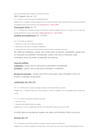 § 2o
O foro contratual obriga os herdeiros e sucessores das partes.
OBS: Paragrafo único art. 112.
Art. 112. Argúi-se, por meio de exceção, a incompetência relativa.
Parágrafo único. A nulidade da cláusula de eleição de foro, em contrato de adesão, pode ser declarada de ofício pelo juiz, que declinará
de competência para o juízo de domicílio do réu.(Incluído pela Lei nº 11.280, de 2006)
Prorrogação Tácita: Art. 114
Art. 114. Prorrogar-se-á a competência se dela o juiz não declinar na forma do parágrafo único do art. 112 desta Lei ou o réu não opuser
exceção declinatória nos casos e prazos legais. (Redação dada pela Lei nº 11.280, de 2006)
Conflitos de competências: (Art. 115 CPC)
Art. 115. Há conflito de competência:
I - quando dois ou mais juízes se declaram competentes;
II - quando dois ou mais juízes se consideram incompetentes;
III - quando entre dois ou mais juízes surge controvérsia acerca da reunião ou separação de processos.
Há conflito de competência, quando dois ou mais juízes se declaram competentes, quando dois
ou mais juízes se consideram incompetentes, quando entre dois ou mais juízes surge
controvérsia acerca da reunião ou separação de processos.
Tipos de conflitos:
a) Negativo - quando dois ou mais juízes se consideram incompetentes;
b) Positivo - quando dois ou mais juízes se declaram competentes;
Reunião de processos - quando entre dois ou mais juízes surge controvérsia acerca da
reunião ou separação de processos.
Legitimados: Art. 116 e 118
Art. 116. O conflito pode ser suscitado por qualquer das partes, pelo Ministério Público ou pelo juiz.
Parágrafo único. O Ministério Público será ouvido em todos os conflitos de competência; mas terá qualidade de parte naqueles que
suscitar.
Art. 118. O conflito será suscitado ao presidente do tribunal:
I - pelo juiz, por ofício;
II - pela parte e pelo Ministério Público, por petição.
Parágrafo único. O ofício e a petição serão instruídos com os documentos necessários à prova do conflito.
O conflito pode ser suscitado por qualquer das partes, pelo Ministério Público ou pelo juiz.
Exceção: Art. 117
Art. 117. Não pode suscitar conflito a parte que, no processo, ofereceu exceção de incompetência.
Parágrafo único. O conflito de competência não obsta, porém, a que a parte, que o não suscitou, ofereça exceção declinatória do foro.
 