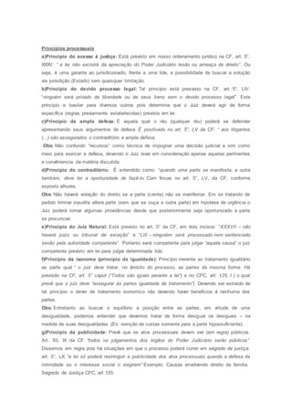 Princípios processuais
a)Princípio do acesso á justiça: Está previsto em nosso ordenamento jurídico na CF, art. 5°,
XXXV: “ a lei não excluirá da apreciação do Poder Judiciário lesão ou ameaça de direito”. Ou
seja, é uma garante ao jurisdicionado, frente a uma lide, a possibilidade de buscar a solução
via jurisdição (Estado) sem quaisquer limitação.
b)Princípio do devido processo legal: Tal princípio está presvisto na CF, art 5°, LIV:
“ninguém será privado da liberdade ou de seus bens sem o devido processo legal”. Este
príncipio e basilar para diversos outros pois determina que o Juiz deverá agir de forma
específica (regras previamente estabelecidas) prevista em lei.
c)Princípio da ampla defesa: É aquela qual o réu (qualquer réu) poderá se defender
apresentando seus argumentos de defesa. É positivado no art. 5°, LV da CF: “ aos litigantes
(...) são assegurados o contraditório e ampla defesa.
Obs: Não confundir “recursos” como técnica de impugnar uma decisão judicial e sim como
meio para exercer a defesa, devendo o Juiz levar em consideração apenas aquelas pertinentes
e convêniencia da matéria discutida.
d)Princípio do contraditório: É entendido como: “quando uma parte se manifesta, a outra
também, deve ter a oportunidade de fazê-lo. Com fincas no art. 5°, LV, da CF, conforme
exposto alhures.
Obs: Não haverá violação do direito se a parte (ciente) não se manifestar. Em se tratando de
pedido liminar inaudita altera parte (sem que se ouça a outra parte) em hipotése de urgência o
Juiz poderá tomar algumas providências desde que posteriormente seja oportunizado a parte
se procunciar.
e)Princípio do Juiz Natural: Está previsto no art. 5° da CF, em dois incisos: “XXXVII – não
haverá juízo ou tribunal de exceção” e “LIII – ninguiém será processado nem sentenciado
senão pela autoridade competente”. Portanto será competente para julgar “aquela causa” o juiz
competente previsto em lei para julgar determinada lide.
f)Princípio da isonoma (princípio da igualdade): Princípio inerente ao tratamento igualitário
as parte qual “ o juiz deve tratar, no âmbito do processo, as partes da mesma forma. Há
previsão na CF, art. 5° caput (“Todos são iguais perante a lei”) e no CPC, art. 125, I ( o qual
prevê que o juiz deve “assegurar ás partes igualdade de tratamento”). Devendo ser extraido de
tal princípio o dever de tratamento isonomico não devendo haver benefícios á nenhuma das
partes.
Obs: Entretanto ao buscar o equilíbrio a posição entre as partes, em virtude de uma
desigualdade, podemos entender que devemos tratar de forma desigual os desiguais – na
medida de suas desigualdades (Ex: isenção de custas somente para a parte hipossuficiente).
g)Príncipio da publicidade: Prevê que os atos processuais devem ser (em regra) públicos.
Art. 93, IX da CF: “todos os julgamentos dos órgãos do Poder Judiciário serão públicos”
Dissemos em regra pois há situações em que o processo poderá correr em segredo de justiça:
art. 5°, LX: “a lei só poderá restringuir a publicidade dos atos processuais quando a defesa da
intimidade ou o interesse social o exigirem” Exemplo: Causas envolvendo direito de familia.
Segredo de Justiça CPC, art 155:
 