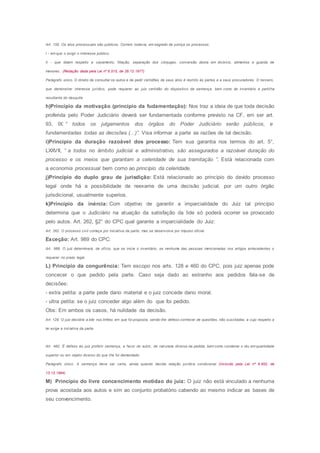 Art. 155. Os atos processuais são públicos. Correm, todavia, em segredo de justiça os processos:
I - em que o exigir o interesse público;
Il - que dizem respeito a casamento, filiação, separação dos cônjuges, conversão desta em divórcio, alimentos e guarda de
menores. (Redação dada pela Lei nº 6.515, de 26.12.1977)
Parágrafo único. O direito de consultar os autos e de pedir certidões de seus atos é restrito às partes e a seus procuradores. O terceiro,
que demonstrar interesse jurídico, pode requerer ao juiz certidão do dispositivo da sentença, bem como de inventário e partilha
resultante do desquite.
h)Princípio da motivação (princípio da fudamentação): Nos traz a ideia de que toda decisão
proferida pelo Poder Judiciário deverá ser fundamentada conforme previsto na CF, em ser art.
93, IX: “ todos os julgamentos dos órgãos do Poder Judiciário serão públicos, e
fundamentadas todas as decisões (...)”. Visa informar a parte as razões de tal decisão.
i)Princípio da duração razoável dos processo: Tem sua garantia nos termos do art. 5°,
LXXVII, “ a todos no âmbito judicial e administrativo, são assegurados a razoável duração do
processo e os meios que garantam a celeridade de sua tramitação ”. Está relacionada com
a economia processual bem como ao princípio da celeridade.
j)Princípio do duplo grau de jurisdição: Está relacionado ao princípio do devido processo
legal onde há a possibilidade de reexame de uma decisão judicial, por um outro órgão
jurisdicional, usualmente superios.
k)Princípio da inércia: Com objetivo de garantir a imparcialidade do Juiz tal princípio
determina que o Judiciário na atuação da satisfação da lide só poderá ocorrer se provocado
pelo autos. Art. 262, §2° do CPC qual garante a imparcialidade do Juiz:
Art. 262. O processo civil começa por iniciativa da parte, mas se desenvolve por impulso oficial.
Exceção: Art. 989 do CPC:
Art. 989. O juiz determinará, de ofício, que se inicie o inventário, se nenhuma das pessoas mencionadas nos artigos antecedentes o
requerer no prazo legal.
L) Princípio da congurência: Tem escopo nos arts. 128 e 460 do CPC, pois juiz apenas pode
concecer o que pedido pela parte. Caso seja dado ao estranho aos pedidos fala-se de
decisões:
- extra petita: a parte pede dano material e o juiz concede dano moral.
- ultra petita: se o juiz conceder algo além do que foi pedido.
Obs: Em ambos os casos, há nulidade da decisão.
Art. 128. O juiz decidirá a lide nos limites em que foi proposta, sendo-lhe defeso conhecer de questões, não suscitadas, a cujo respeito a
lei exige a iniciativa da parte.
Art. 460. É defeso ao juiz proferir sentença, a favor do autor, de natureza diversa da pedida, bem como condenar o réu em quantidade
superior ou em objeto diverso do que Ihe foi demandado.
Parágrafo único. A sentença deve ser certa, ainda quando decida relação jurídica condicional. (Incluído pela Lei nº 8.952, de
13.12.1994)
M) Princípio do livre concencimento motidao do juiz: O juiz não está vinculado a nenhuma
prova acostada aos autos e sim ao conjunto probatório cabendo ao mesmo indicar as bases de
seu convencimento.
 