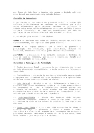 por força de lei. Caso o devedor não cumpra a decisão arbitral
esta deverá ser executada pelo próprio Estado.
Conceito de Jurisdição
A jurisdição é, no âmbito do processo civil, a função que
consiste primordialmente em resolver os conflitos que a ela
sejam apresentados pelas pessoas, naturais ou jurídicas (e
também pelos entes despersonalizados, tais como espólio, a massa
falida e condomínio), em lugar dos interessados, por meio da
aplicação de uma solução prevista pelo sistema jurídico.
A jurisdição pode assumir três papéis:
Poder – as decisões tem poder de império, quando não acolhidas
espontaneamente, são impostas para gerar eficácia;
Função – os órgãos estatais tem o dever de promover a
pacificação dos conflitos, quer individuais, difusos ou
coletivos, realizando o direito justo através do processo;
Atividade – a jurisdição é um conjunto complexo e dinâmico de
atos do juiz no processo, que exerce e cumpri sua função por
meio do princípio da legalidade.
Garantias e Princípios da Jurisdição
-> Devido processo legal – garantia de um julgamento nos termos
da lei, abrangendo contraditório, a ampla defesa e o julgamento
imparcial.
-> Contraditório – garantia de audiência bilateral, resguardando
a paridade dos litigantes nos atos processuais e a oportunidade
de defesa contra quem a pretensão se dirige.
-> Juiz Natural – direito a um juiz independente e imparcial,
previsto como órgão legalmente criado e instalado anteriormente
ao surgimento da lida. A Constituição Federal proíbe aos
tribunais de exceção, ou seja, aqueles que têm competência
estabelecida após a ocorrência do fato e por consequência julgar
um caso que ocorreu antes de sua competência.
-> Indelegabilidade – nenhum dos poderes pode delegar
atribuições políticas. Somente a Constituição pode fixar as
atribuições de cada um dos Órgãos do Judiciário, bem como o seu
conteúdo.
-> Indeclinabilidade – o juiz não pode escusar-se de dizer o
direito, ou seja, a garantido a todos o acesso a Poder
Judiciário e o direito de, através dele, conseguir uma solução a
pretensão deduzida. Nem mesmo a lacuna da lei ou sua obscuridade
deve impedir o juiz de proferir a decisão.
 