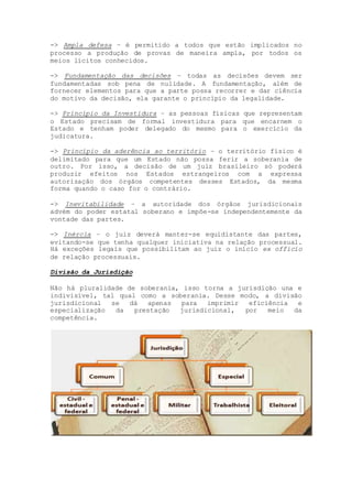 -> Ampla defesa – é permitido a todos que estão implicados no
processo a produção de provas de maneira ampla, por todos os
meios lícitos conhecidos.
-> Fundamentação das decisões – todas as decisões devem ser
fundamentadas sob pena de nulidade. A fundamentação, além de
fornecer elementos para que a parte possa recorrer e dar ciência
do motivo da decisão, ela garante o princípio da legalidade.
-> Princípio da Investidura – as pessoas físicas que representam
o Estado precisam de formal investidura para que encarnem o
Estado e tenham poder delegado do mesmo para o exercício da
judicatura.
-> Princípio da aderência ao território – o território físico é
delimitado para que um Estado não possa ferir a soberania de
outro. Por isso, a decisão de um juiz brasileiro só poderá
produzir efeitos nos Estados estrangeiros com a expressa
autorização dos órgãos competentes desses Estados, da mesma
forma quando o caso for o contrário.
-> Inevitabilidade – a autoridade dos órgãos jurisdicionais
advém do poder estatal soberano e impõe-se independentemente da
vontade das partes.
-> Inércia – o juiz deverá manter-se equidistante das partes,
evitando-se que tenha qualquer iniciativa na relação processual.
Há exceções legais que possibilitam ao juiz o início ex officio
de relação processuais.
Divisão da Jurisdição
Não há pluralidade de soberania, isso torna a jurisdição una e
indivisível, tal qual como a soberania. Desse modo, a divisão
jurisdicional se dá apenas para imprimir eficiência e
especialização da prestação jurisdicional, por meio da
competência.
 