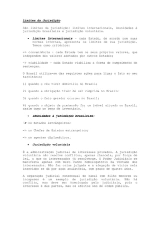 Limites da Jurisdição
São limites da jurisdição: limites internacionais, imunidades à
jurisdição brasileira e jurisdição voluntária.
 Limites Internacionais – cada Estado, de acordo com suas
normas internas, apresenta os limites de sua jurisdição.
Temos como critérios:
-> conveniência – cada Estada tem os seus próprios valores, que
independem dos valores adotados por outros Estados;
-> viabilidade – cada Estado viabiliza a forma de cumprimento de
sentenças.
O Brasil utiliza-se das seguintes ações para ligar o fato ao seu
território:
1) quando o réu tiver domicílio no Brasil;
2) quando a obrigação tiver de ser cumprida no Brasil;
3) quando o fato gerador ocorreu no Brasil;
4) quando o objeto da pretensão for um imóvel situado no Brasil,
assim como os bens de inventário.
 Imunidades à jurisdição brasileira:
-> os Estados estrangeiros;
-> os Chefes de Estados estrangeiros;
-> os agentes diplomáticos.
 Jurisdição voluntária
É a administração judicial de interesses privados. A jurisdição
voluntária não resolve conflitos, apenas chancela, por força de
lei, o que os interessados já resolveram. O Poder Judiciário se
manifesta apenas com mero cunho homologatório da vontade dos
interessados. Não faz coisa julgada e a alegação de vícios nela
inseridos se dá por ação anulatória, com prazo de quatro anos.
A separação judicial consensual de casal com filho menores ou
incapazes é um exemplo de jurisdição voluntária. Não há
conflito, mas deve ser homologado pelo judiciário, pois o
interesse é das partes, mas os efeitos são de ordem pública.
 