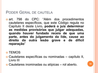 PODER GERAL DE CAUTELA


art. 798 do CPC: “Além dos procedimentos
cautelares específicos, que este Código regula no
Capítulo II deste Livro, poderá o juiz determinar
as medidas provisórias que julgar adequadas,
quando houver fundado receio de que uma
parte, antes do julgamento da lide, cause ao
direito da outra lesão grave e de difícil
reparação”

TEMOS
 Cautelares específicas ou nominadas – capítulo II,
Livro III
 Cautelares inominadas ou atípicas – rol aberto.


10

 